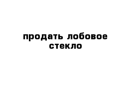 продать лобовое стекло